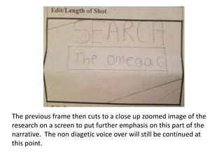 The previous frame then cuts to a close up zoomed image of the
research on a screen to put further emphasis on this part of the
narrative. The non diagetic voice over will still be continued at
this point.

 