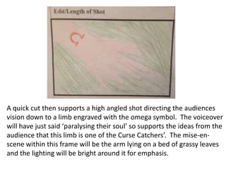 A quick cut then supports a high angled shot directing the audiences
vision down to a limb engraved with the omega symbol. The voiceover
will have just said ‘paralysing their soul’ so supports the ideas from the
audience that this limb is one of the Curse Catchers’. The mise-enscene within this frame will be the arm lying on a bed of grassy leaves
and the lighting will be bright around it for emphasis.

 