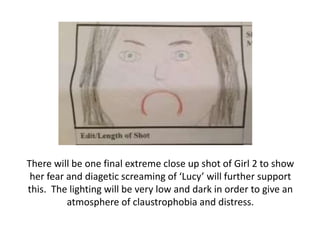 There will be one final extreme close up shot of Girl 2 to show
her fear and diagetic screaming of ‘Lucy’ will further support
this. The lighting will be very low and dark in order to give an
atmosphere of claustrophobia and distress.

 