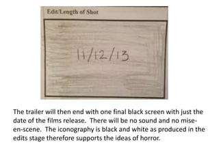 The trailer will then end with one final black screen with just the
date of the films release. There will be no sound and no miseen-scene. The iconography is black and white as produced in the
edits stage therefore supports the ideas of horror.

 