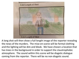 A long shot will then show a full length image of the reporter revealing
the news of the murders. The mise-en-scene will be formal clothing
and the lighting will be dim and bleak. We have chosen a location that
has trees in the background in order to support the claustrophobic
atmosphere. The sound within this scene will be diagetic dialogue
coming from the reporter. There will be no non diagetic sound.

 