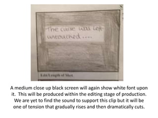 A medium close up black screen will again show white font upon
it. This will be produced within the editing stage of production.
We are yet to find the sound to support this clip but it will be
one of tension that gradually rises and then dramatically cuts.

 