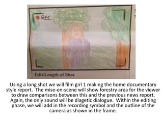 Using a long shot we will film girl 1 making the home documentary
style report. The mise-en-scene will show forestry area for the viewer
to draw comparisons between this and the previous news report.
Again, the only sound will be diagetic dialogue. Within the editing
phase, we will add in the recording symbol and the outline of the
camera as shown in the frame.

 