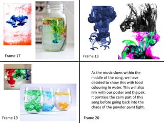 As the music slows within the
middle of the song, we have
decided to show this with food
colouring in water. This will also
link with our poster and Digipak.
It portrays the calm part of this
song before going back into the
chaos of the powder paint fight.
Frame 17
Frame 20Frame 19
Frame 18
 