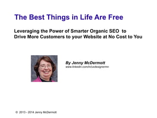 The Best Things in Life Are Free
Leveraging the Power of Smarter Organic SEO to
Drive More Customers to your Website at No Cost to You
By Jenny McDermott
www.linkedin.com/in/uxdesignermn
© 2013 - 2014 Jenny McDermott
 