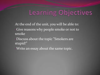 At the end of the unit, you will be able to:
-Give reasons why people smoke or not to
smoke
-Discuss about the topic ”Smokers are
stupid!”
-Write an essay about the same topic.
 