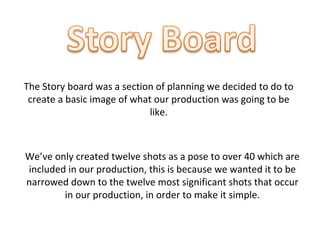 The Story board was a section of planning we decided to do to
create a basic image of what our production was going to be
like.
We’ve only created twelve shots as a pose to over 40 which are
included in our production, this is because we wanted it to be
narrowed down to the twelve most significant shots that occur
in our production, in order to make it simple.
 