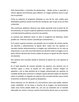 Hola bienvenidos a tutoriales de photoschop donde vamos a aprender a
utilizar algunas herramientas para obtener un imagen perfecta como la que
ven en pantalla.
Como ya sabemos el programa fotochop es uno de los más usados para
diseñadores gráficos siendo muy fácil de manipular, por lo que se les ara fácil
y divertido.
Para comenzar podemos observar que alado izquierdo esta el panel de las
herramientas, en la parte superior podemos encontrar las de las propiedades
y así lado derecho podemos encontrar los paneles.
Lo primero que debemos hacer es abrir el programa de fotochop. Como
pueden ver tenemos nuestra pantalla gris comencemos.....
En la parte superior tenemos una pestaña con el nombre de archivo damos
clic derecho y seleccionamos la opción abrir, como ven nos aparece un
recuadro donde seleccionaremos la imagen que utilizaremos en mi caso yo
seleccionare a una niña muy linda damos clic derecho sobre la imagen y en la
parte inferior derecha del mismo cuadro les parece la opción de abrir damos
clic derecho.
Nos aparece otro recuadro donde le daremos la opción ok y nos aparece la
imagen.
En el lado derecho de nuestra pantalla nos aparece una ventana con el
nombre capas, y como se puede ver nos aparece nuestra imagen en
pequeño, y de su lado derecho de la imagen seleccionada nos aparece un
candado donde para comenzar a trabajar a gusto daremos doble clic derecho
sobre el candado, en seguida nos aparece otro recuadro donde nueva mente
le daremos la obcecan ok y guala se desaparece.
Ahora daremos un clic derecho al a herramienta zoom para poder obtener
mejor visibilidad en las líneas a recortar de la imagen, nos posicionamos
sobre esta misma dando doble clic, una vez ya contando con el tamaño
adecuado nos vamos a buscar nuestra herramienta pluma que se encuentra
 