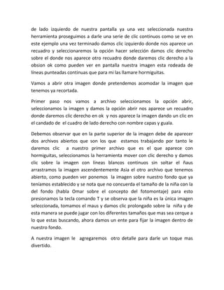 de lado izquierdo de nuestra pantalla ya una vez seleccionada nuestra
herramienta proseguimos a darle una serie de clic continuos como se ve en
este ejemplo una vez terminado damos clic izquierdo donde nos aparece un
recuadro y seleccionaremos la opción hacer selección damos clic derecho
sobre el donde nos aparece otro recuadro donde daremos clic derecho a la
obsion ok como pueden ver en pantalla nuestra imagen esta rodeada de
líneas punteadas continuas que para mi las llamare hormiguitas.
Vamos a abrir otra imagen donde pretendemos acomodar la imagen que
tenemos ya recortada.
Primer paso nos vamos a archivo seleccionamos la opción abrir,
seleccionamos la imagen y damos la opción abrir nos aparece un recuadro
donde daremos clic derecho en ok y nos aparece la imagen dando un clic en
el candado de el cuadro de lado derecho con nombre capas y guala.
Debemos observar que en la parte superior de la imagen debe de aparecer
dos archivos abiertos que son los que estamos trabajando por tanto le
daremos clic a nuestro primer archivo que es el que aparece con
hormiguitas, seleccionamos la herramienta mover con clic derecho y damos
clic sobre la imagen con líneas blancos continuos sin soltar el ñaus
arrastramos la imagen ascendentemente Asia el otro archivo que tenemos
abierto, como pueden ver ponemos la imagen sobre nuestro fondo que ya
teníamos establecido y se nota que no concuerda el tamaño de la niña con la
del fondo (habla Omar sobre el concepto del fotomontaje) para esto
presionamos la tecla comando T y se observa que la niña es la única imagen
seleccionada, tomamos el maus y damos clic prolongado sobre la niña y de
esta manera se puede jugar con los diferentes tamaños que mas sea cerque a
lo que estas buscando, ahora damos un ente para fijar la imagen dentro de
nuestro fondo.
A nuestra imagen le agregaremos otro detalle para darle un toque mas
divertido.
 