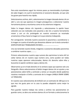 Para esto necesitamos seguir los mismos pasos ya mencionados al principio
de cada imagen a la cual le recortaremos el accesorio deseado, así que solo
los guiare para hacerlo mas rápido.
Seleccionamos archivo, abrir, seleccionamos la imagen deseada damos clic en
abrir y una vez que aparezca la imagen proseguimos a seleccionar nuestra
herramienta pluma y recortamos como en las anteriores imágenes.
Sobre la imagen damos clic izquierdo y seleccionamos la opción hacer
selección una vez realizados esto pasamos a dar clic a nuestra herramienta
mover y con un clic prolongado en nuestro accesorio ya recortado
arrastramos el ñaus hacia la imagen en la que estamos trabajando.
Por consiguiente teniendo nuestro accesorio lo pasaremos a acondicionar a
la imagen en cuanto al tamaño que deseamos obtener con la tecla comando t
(ESPECIFICAR QUE TRABAJAMOS EN MAC)………………………………..
Una vez teniendo nuestro fondo, imágenes e accesorios deseados pararemos
a combinar nuestras capas………….
Primero seleccionamos nuestra capa numero dos oprimimos la tecla shif sin
soltar damos clic en nuestra capa numero cero, como pueden ver todas
nuestras capas aparecen seleccionadas, damos clic derecho sobre ellas y
buscamos la opción combinar capas y damos clic.
Observamos ya en el lado derecho en la ventana capas que aparece solo una
fotografía. Ahora seleccionamos el botón imagen damos clic en ajustes y nos
posicionamos sobre brillo y contraste y vemos un recuadro donde podemos
nosotros manipular el brillo y contraste de la imagen (HABLA OMAR SOBRE
LA TONALIDA)
En nuestro caso seleccionamos de brillo22 con un contraste de 100 que es lo
que mas me gusto pero en tu caso tu puedes adaptarlo como mejor te
agrade.
Para guardar nuestro trabajo nos vamos a archivo nos posicionamos en
guardar como, se abre una ventana damos clic en formato y seleccionamos la
 