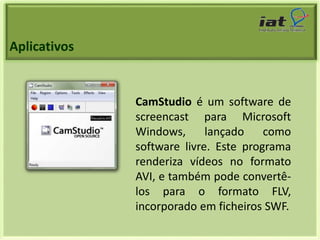 Aplicativos 
CamStudio é um software de 
screencast para Microsoft 
Windows, lançado como 
software livre. Este programa 
renderiza vídeos no formato 
AVI, e também pode convertê-los 
para o formato FLV, 
incorporado em ficheiros SWF. 
 