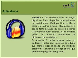 Aplicativos 
Audacity é um software livre de edição 
digital de áudio disponível principalmente 
nas plataformas: Windows, Linux e Mac e 
ainda em outros Sistemas Operacionais. O 
código fonte do Audacity está sob a licença 
GNU General Public License. A sua interface 
gráfica foi produzida utilizando-se de 
bibliotecas do wxWidgets. 
O Audacity é muito popular entre os 
podcasters pelos seus recursos de edição, 
sua grande disponibilidade em múltiplas 
plataformas, suporte e licença aberta que 
permite ao programa ser gratuito. 
 