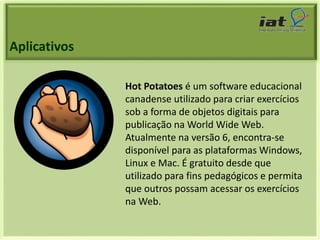 Aplicativos 
Hot Potatoes é um software educacional 
canadense utilizado para criar exercícios 
sob a forma de objetos digitais para 
publicação na World Wide Web. 
Atualmente na versão 6, encontra-se 
disponível para as plataformas Windows, 
Linux e Mac. É gratuito desde que 
utilizado para fins pedagógicos e permita 
que outros possam acessar os exercícios 
na Web. 
 