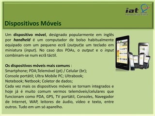 Dispositivos Móveis 
Um dispositivo móvel, designado popularmente em inglês 
por handheld é um computador de bolso habitualmente 
equipado com um pequeno ecrã (output)e um teclado em 
miniatura (input). No caso dos PDAs, o output e o input 
combinam-se num ecrã táctil. 
Os dispositivos móveis mais comuns : 
Smartphone; PDA;Telemóvel (pt) / Celular (br); 
Console portátil; Ultra Mobile PC; Ultrabook; 
Notebook; Netbook; Coletor de dados; 
Cada vez mais os dispositivos móveis se tornam integrados e 
hoje já é muito comum vermos telemóveis/celulares que 
funcionam como PDA, GPS, TV portátil, Consoles, Navegador 
de Internet, WAP, leitores de áudio, vídeo e texto, entre 
outros. Tudo em um só aparelho. 
 
