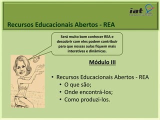 Recursos Educacionais Abertos - REA 
Será muito bom conhecer REA e 
descobrir com eles podem contribuir 
para que nossas aulas fiquem mais 
interativas e dinâmicas. 
Módulo III 
• Recursos Educacionais Abertos - REA 
• O que são; 
• Onde encontrá-los; 
• Como produzi-los. 
 