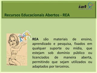 Recursos Educacionais Abertos - REA 
REA são materiais de ensino, 
aprendizado e pesquisa, fixados em 
qualquer suporte ou mídia, que 
estejam sob domínio público ou 
licenciados de maneira aberta, 
permitindo que sejam utilizados ou 
adaptados por terceiros. 
 
