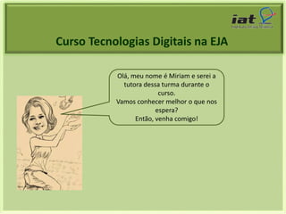 Curso Tecnologias Digitais na EJA 
Olá, meu nome é Miriam e serei a 
tutora dessa turma durante o 
curso. 
Vamos conhecer melhor o que nos 
espera? 
Então, venha comigo! 
 