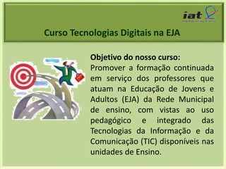 Curso Tecnologias Digitais na EJA 
Objetivo do nosso curso: 
Promover a formação continuada 
em serviço dos professores que 
atuam na Educação de Jovens e 
Adultos (EJA) da Rede Municipal 
de ensino, com vistas ao uso 
pedagógico e integrado das 
Tecnologias da Informação e da 
Comunicação (TIC) disponíveis nas 
unidades de Ensino. 
 