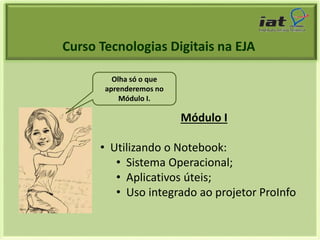 Curso Tecnologias Digitais na EJA 
Módulo I 
Olha só o que 
aprenderemos no 
Módulo I. 
• Utilizando o Notebook: 
• Sistema Operacional; 
• Aplicativos úteis; 
• Uso integrado ao projetor ProInfo 
 