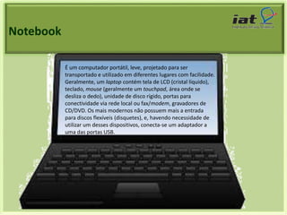 Notebook 
É um computador portátil, leve, projetado para ser 
transportado e utilizado em diferentes lugares com facilidade. 
Geralmente, um laptop contém tela de LCD (cristal líquido), 
teclado, mouse (geralmente um touchpad, área onde se 
desliza o dedo), unidade de disco rígido, portas para 
conectividade via rede local ou fax/modem, gravadores de 
CD/DVD. Os mais modernos não possuem mais a entrada 
para discos flexíveis (disquetes), e, havendo necessidade de 
utilizar um desses dispositivos, conecta-se um adaptador a 
uma das portas USB. 
 