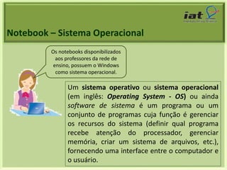 Notebook – Sistema Operacional 
Os notebooks disponibilizados 
aos professores da rede de 
ensino, possuem o Windows 
como sistema operacional. 
Um sistema operativo ou sistema operacional 
(em inglês: Operating System - OS) ou ainda 
software de sistema é um programa ou um 
conjunto de programas cuja função é gerenciar 
os recursos do sistema (definir qual programa 
recebe atenção do processador, gerenciar 
memória, criar um sistema de arquivos, etc.), 
fornecendo uma interface entre o computador e 
o usuário. 
 
