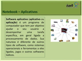 Notebook – Aplicativos 
Software aplicativo (aplicativo ou 
aplicação) é um programa de 
computador que tem por objetivo 
ajudar o seu usuário a 
desempenhar uma tarefa 
específica, em geral ligada a 
processamento de dados. Sua 
natureza é diferente de outros 
tipos de software, como sistemas 
operacionais e ferramentas a eles 
ligadas, jogos e outros softwares 
lúdicos. 
 