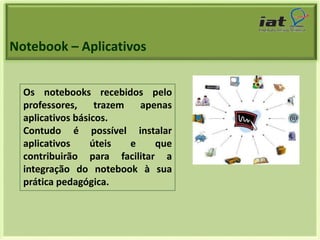 Notebook – Aplicativos 
Os notebooks recebidos pelo 
professores, trazem apenas 
aplicativos básicos. 
Contudo é possível instalar 
aplicativos úteis e que 
contribuirão para facilitar a 
integração do notebook à sua 
prática pedagógica. 
 
