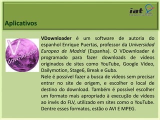 Aplicativos 
VDownloader é um software de autoria do 
espanhol Enrique Puertas, professor da Universidad 
Europea de Madrid (Espanha). O VDownloader é 
programado para fazer downloads de vídeos 
originados de sites como YouTube, Google Vídeo, 
Dailymotion, Stage6, Break e Guba. 
Nele é possível fazer a busca de vídeos sem precisar 
entrar no site de origem, e escolher o local de 
destino do download. Também é possível escolher 
um formato mais apropriado à execução de vídeos 
ao invés do FLV, utilizado em sites como o YouTube. 
Dentre esses formatos, estão o AVI E MPEG. 
 
