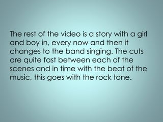 The rest of the video is a story with a girl 
and boy in, every now and then it 
changes to the band singing. The cuts 
are quite fast between each of the 
scenes and in time with the beat of the 
music, this goes with the rock tone. 
 