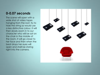 0-0.07 seconds 
The scene will open with a 
wide shot of video tapes 
hanging from the roof, try to 
hide the string so would use 
a less distinctive colour. It will 
then slowly zoom in to our 
character who will be sat on 
the chair in the middle of 
the room. It will go closer to 
her face and then when the 
beat drops her eyes will 
open and shell be staring 
right into the camera. 
 