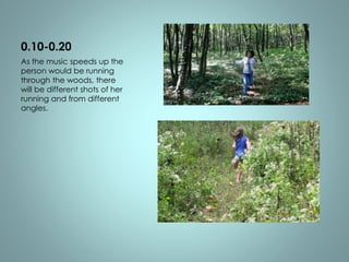 0.10-0.20 
As the music speeds up the 
person would be running 
through the woods, there 
will be different shots of her 
running and from different 
angles. 
 