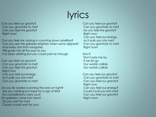 lyrics 
Can you feel our gravity? 
Can you gravitate to me? 
Can you feel the gravity? 
Right now! 
Can you feel me closing in counting down satellites? 
Can you see the galaxies brighten when we're aligned? 
And every star that navigates, 
Will guide me all the way to you 
I've been orbiting but you could pull me through 
Can you feel our gravity? 
Can you gravitate to me? 
Can you feel the gravity? 
Right now 
Can you feel our energy, 
As it pulls you into me? 
Can you gravitate to me? 
Do you lie awake scanning the stars at night? 
Are you holding out hope for a sign of life? 
Do constellations carry you? 
Do galaxies come into view? 
Do you wait for me? 
Cause I could wait for you! 
Can you feel our gravity? 
Can you gravitate to me? 
Do you feel the gravity? 
Right now 
Can you feel our energy, 
As it pulls you into me? 
Can you gravitate to me? 
Right now! 
Don't! 
Don't pass me by 
If we let go 
Our worlds collide 
Our worlds collide 
Can you feel our gravity? 
Can you gravitate to me? 
Can you feel our gravity? 
Right now 
Can you feel our energy? 
Could it pull you into me? 
Can you feel our gravity? 
Right now! 
 