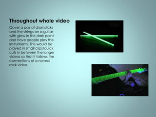 Throughout whole video 
Cover a pair of drumsticks 
and the strings on a guitar 
with glow in the dark paint 
and have people play the 
instruments. This would be 
played in small clips/quick 
cuts in between the longer 
videos so that it follows the 
conventions of a normal 
rock video. 
 