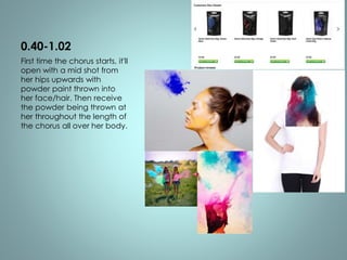 0.40-1.02 
First time the chorus starts, it'll 
open with a mid shot from 
her hips upwards with 
powder paint thrown into 
her face/hair. Then receive 
the powder being thrown at 
her throughout the length of 
the chorus all over her body. 
 