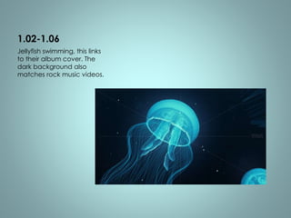 1.02-1.06 
Jellyfish swimming, this links 
to their album cover. The 
dark background also 
matches rock music videos. 
 