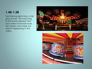 1.48-1.58 
Fast flashing lights from a fair 
ground ride. This matching 
to the horror element that 
rock videos have because 
the viewer cant make out 
what is happening in the 
video. 
 