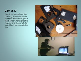 2.07-2.17 
The video tapes from the 
opening scene will be on 
the floor around her, just as 
the berries where (graphic 
match) and then shell start 
smashing them up with her 
feet. 
 