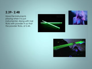 2.39- 2.48 
Have the instruments 
playing when it is just 
instrumental. Along with hair 
flicks with powder in so that 
the powder flicks, at 2.45. 
 