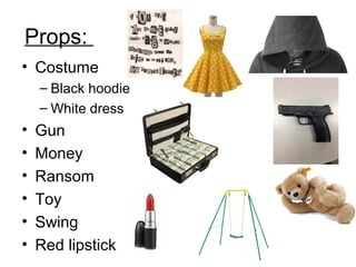 Props: 
• Costume 
– Black hoodie 
– White dress 
• Gun 
• Money 
• Ransom 
• Toy 
• Swing 
• Red lipstick 
 