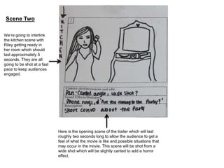 Scene Two 
Here is the opening scene of the trailer which will last 
roughly two seconds long to allow the audience to get a 
feel of what the movie is like and possible situations that 
may occur in the movie. This scene will be shot from a 
wide shot which will be slightly canted to add a horror 
effect. 
We’re going to interlink 
the kitchen scene with 
Riley getting ready in 
her room which should 
last approximately 5 
seconds. They are all 
going to be shot at a fast 
pace to keep audiences 
engaged. 
 