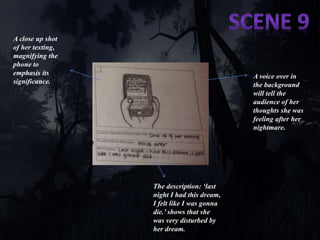 A close up shot 
of her texting, 
magnifying the 
phone to 
emphasis its 
significance. 
A voice over in 
the background 
will tell the 
audience of her 
thoughts she was 
feeling after her 
nightmare. 
The description: ‘last 
night I had this dream, 
I felt like I was gonna 
die.’ shows that she 
was very disturbed by 
her dream. 
 
