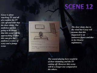 Casey is alone 
watching TV and all 
of a sudden the TV 
cuts off and with that 
the door slams. The 
audience are not 
going to be aware 
that this scene will be 
approaching so that 
this can give the 
audience a sense of 
scary and a jumpy 
scene 
The door slams due to 
the wind but Casey will 
assume that this 
happened to an 
unknown figure and due 
to her bizarre 
nightmares. 
The sound playing here would be 
of door slamming and the TV 
cutting off. However this scene 
will be a longer one compared to 
the others. 
 