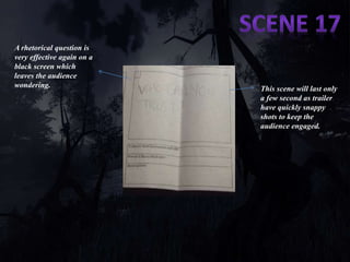 A rhetorical question is 
very effective again on a 
black screen which 
leaves the audience 
wondering. 
This scene will last only 
a few second as trailer 
have quickly snappy 
shots to keep the 
audience engaged. 
 