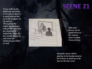 Casey walks in the 
bathroom and looks 
in the mirror there is 
a hand print on her 
neck but no figure in 
the mirror. 
Throughout the 
trailer the audience 
will get the sense that 
her boyfriend is 
behind the cause for 
her trouble but in the 
end scene her 
boyfriend gets killed 
as well. 
Male gaze 
theory can be 
applied here as 
the camera 
shots invaded 
Casey privacy. 
Dramatic music will be 
playing in the background as 
the tension as built up to the 
max in the last scene. 

