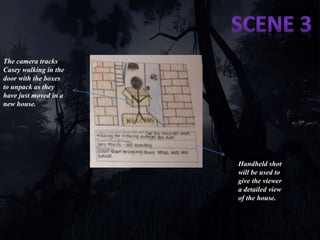 The camera tracks 
Casey walking in the 
door with the boxes 
to unpack as they 
have just moved in a 
new house. 
Handheld shot 
will be used to 
give the viewer 
a detailed view 
of the house. 
We will also be using a over 
the shoulder shot which will 
show a bigger picture of the 
surrounding 
 