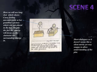 Here we will use long 
shot which shows 
Casey feeling 
uncomfortable at her 
grandma’s picture 
which was not placed 
in the box. Despite 
the fact the camera 
will focus on the 
character the 
surrounding emerge 
in.. 
Short dialogues so it 
doesn't seems like a 
silent movie yet very 
snappy to allow 
understanding of the 
plot. 
 