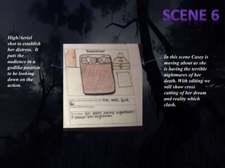 High/Aeriel 
shot to establish 
her distress. It 
puts the 
audience in a 
godlike position 
to be looking 
down on the 
action. 
In this scene Casey is 
moving about as she 
is having the terrible 
nightmares of her 
death. With editing we 
will show cross 
cutting of her dream 
and reality which 
clash. 
 