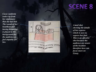 Casey suddenly 
wakes up from 
her nightmare 
that she has had. 
The sound of her 
heartbeat and 
having breathing 
is played in the 
background for 
the audience to 
feel empathy for 
her. 
A med shot 
showing the details 
of her express 
which is uses to 
express her fear. 
This is an effective 
shot because the 
audience are aware 
of the location 
therefore here can 
focus more on 
Casey. 
 