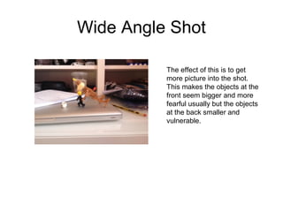 Wide Angle Shot 
The effect of this is to get 
more picture into the shot. 
This makes the objects at the 
front seem bigger and more 
fearful usually but the objects 
at the back smaller and 
vulnerable. 
