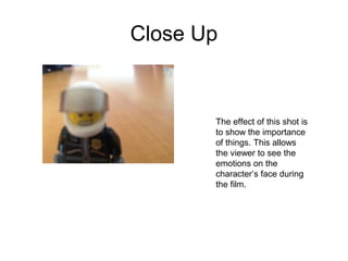 Close Up 
The effect of this shot is 
to show the importance 
of things. This allows 
the viewer to see the 
emotions on the 
character’s face during 
the film. 
 